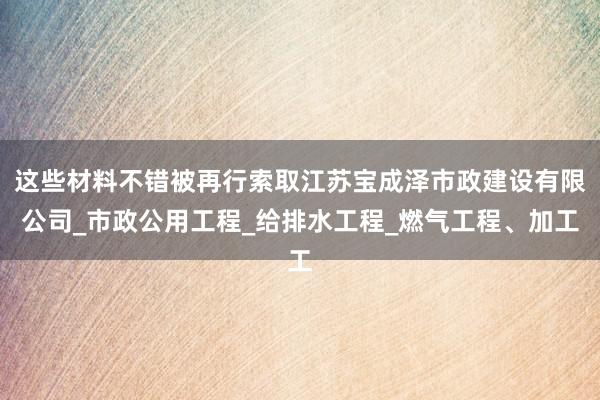 这些材料不错被再行索取江苏宝成泽市政建设有限公司_市政公用工程_给排水工程_燃气工程、加工